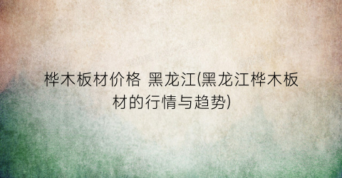桦木板材价格 黑龙江(黑龙江桦木板材的行情与趋势)